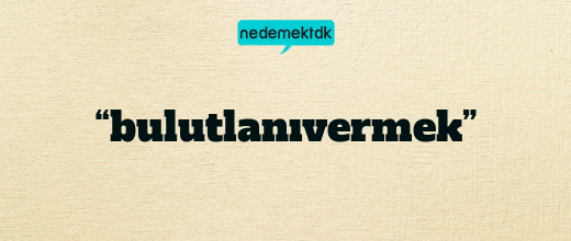 “bulutlanıvermek”