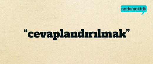 “cevaplandırılmak”