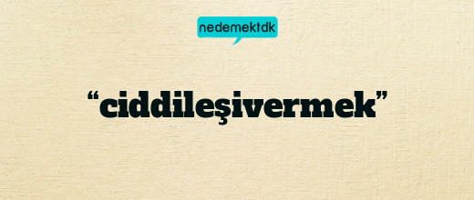 “ciddileşivermek”