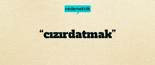 “cızırdatmak”