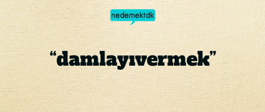 “damlayıvermek”