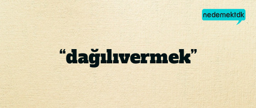 “dağılıvermek”