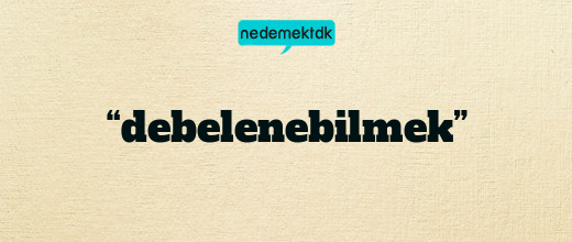 “debelenebilmek”