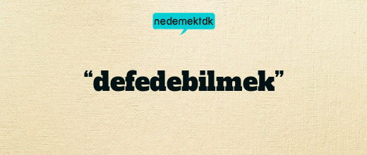 “defedebilmek”