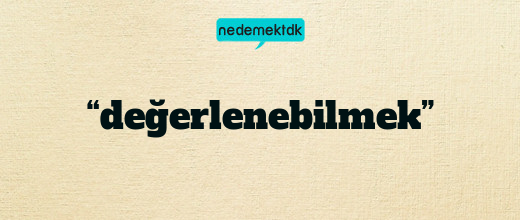 “değerlenebilmek”