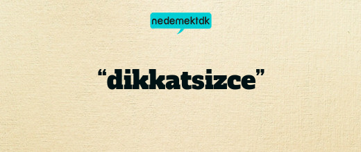 “dikkatsizce”