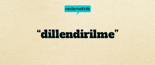 “dillendirilme”