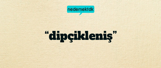 “dipçikleniş”