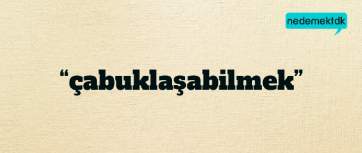 “çabuklaşabilmek”