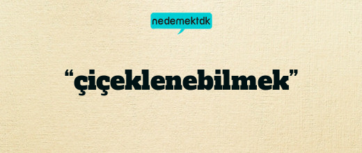 “çiçeklenebilmek”