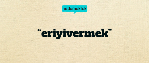 “eriyivermek”