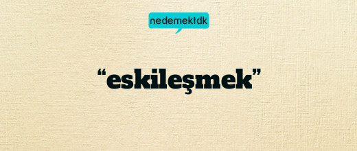 “eskileşmek”