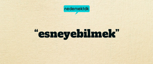 “esneyebilmek”