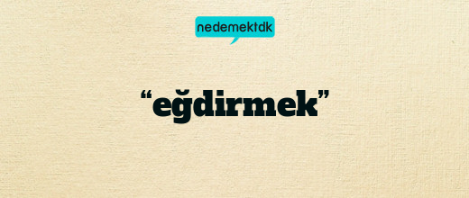 “eğdirmek”