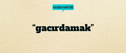 “gacırdamak”