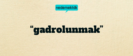 “gadrolunmak”