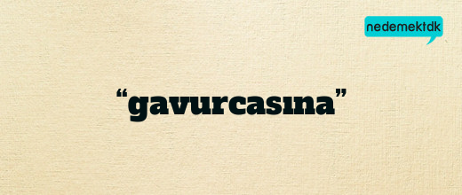 “gavurcasına”