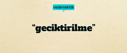 “geciktirilme”