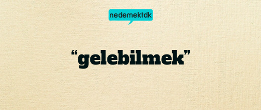 “gelebilmek”