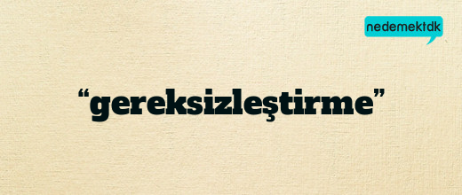 “gereksizleştirme”