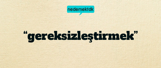 “gereksizleştirmek”