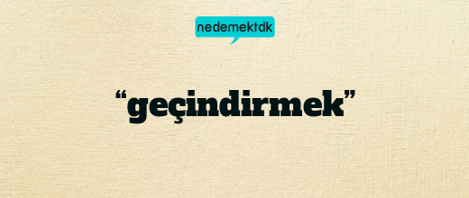 “geçindirmek”