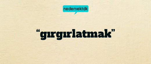 “gırgırlatmak”