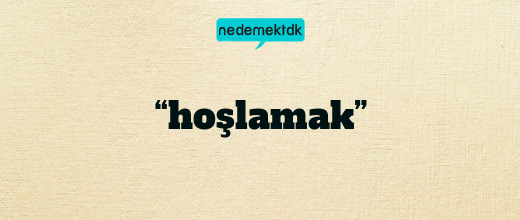 “hoşlamak”