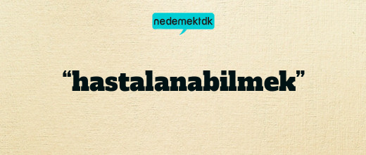 “hastalanabilmek”