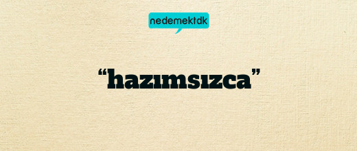 “hazımsızca”