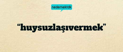 “huysuzlaşıvermek”