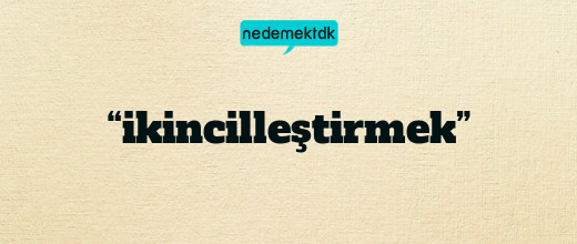 “ikincilleştirmek”