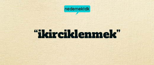 “ikirciklenmek”