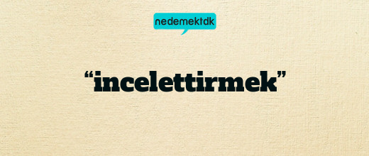 “incelettirmek”