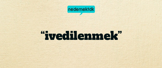 “ivedilenmek”