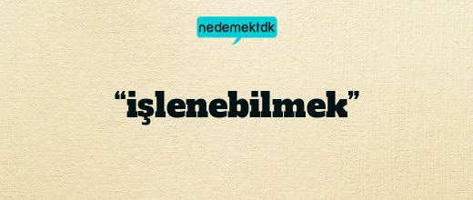 “işlenebilmek”