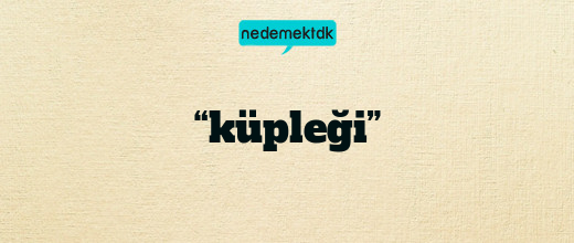 “küpleği”