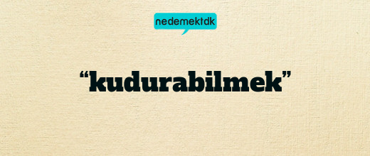 “kudurabilmek”