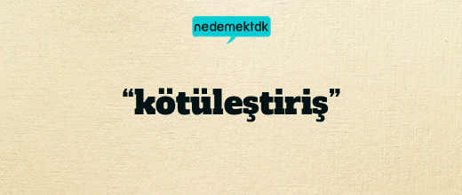 “kötüleştiriş”