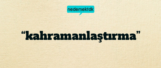 “kahramanlaştırma”