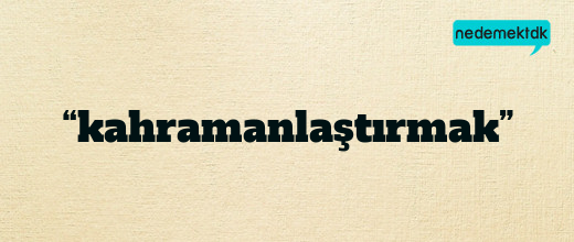 “kahramanlaştırmak”