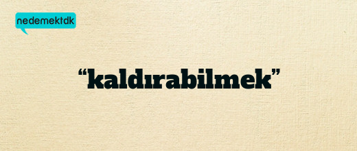 “kaldırabilmek”