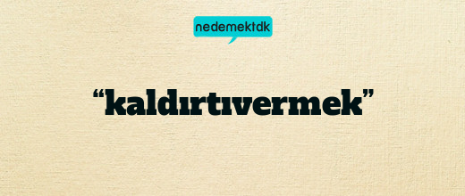 “kaldırtıvermek”