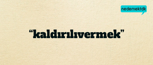 “kaldırılıvermek”