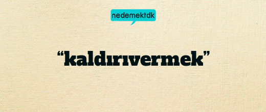 “kaldırıvermek”
