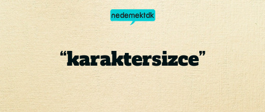 “karaktersizce”