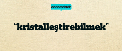 “kristalleştirebilmek”