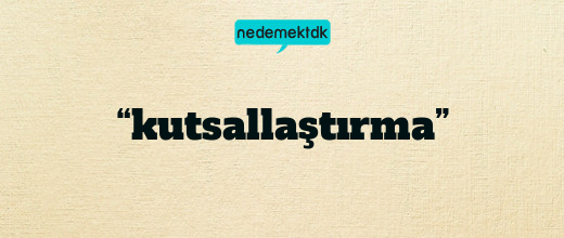 “kutsallaştırma”