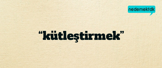 “kütleştirmek”