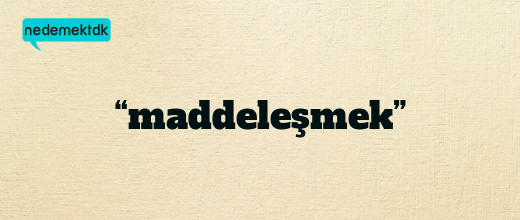 “maddeleşmek”